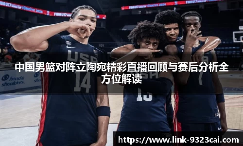 中国男篮对阵立陶宛精彩直播回顾与赛后分析全方位解读